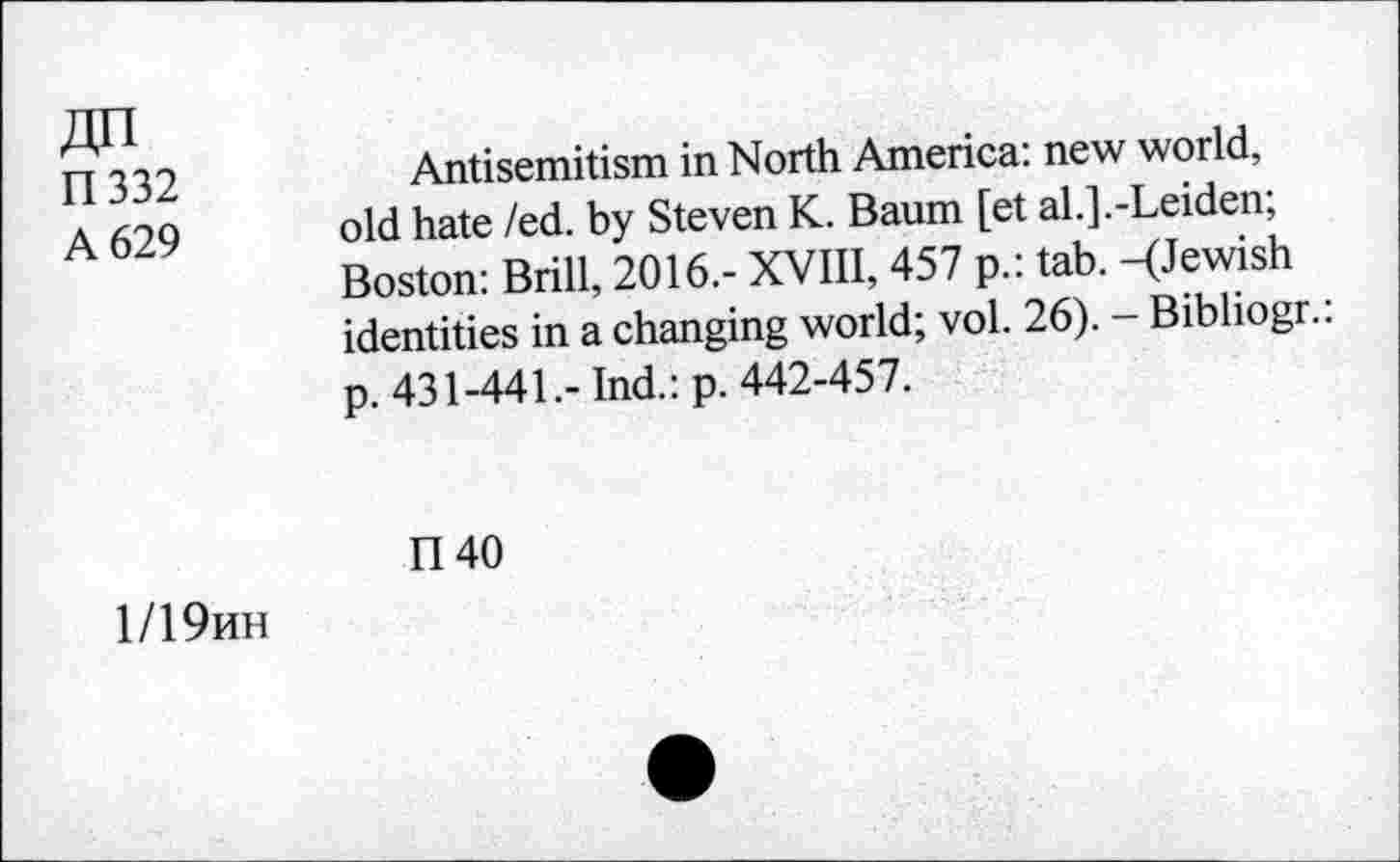 ﻿R332
A 629
Antisemitism in North America: new world, old hate /ed. by Steven K. Baum [et al.].-Leiden; Boston: Brill, 2016.- XVIII, 457 p.: tab. -(Jewish identities in a changing world; vol. 26). - Bibliogr.: p. 431-441.- Ind.: p. 442-457.
n 40
1/19hh